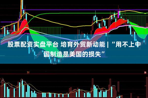 股票配资实盘平台 培育外贸新动能 | “用不上中国制造是美国的损失”