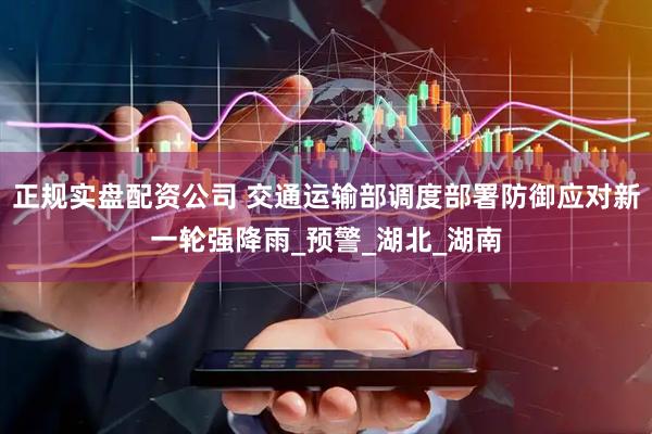 正规实盘配资公司 交通运输部调度部署防御应对新一轮强降雨_预警_湖北_湖南