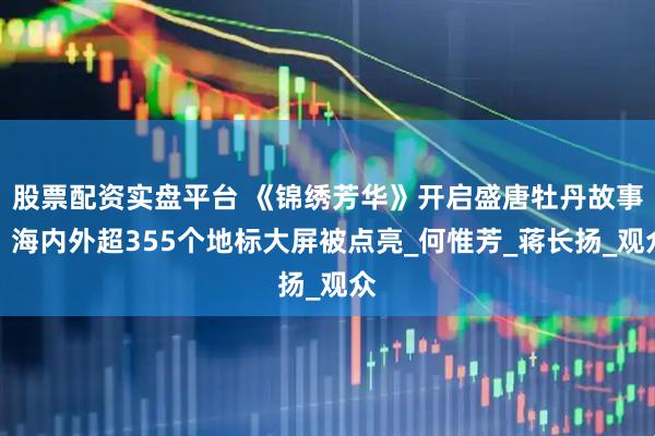 股票配资实盘平台 《锦绣芳华》开启盛唐牡丹故事，海内外超355个地标大屏被点亮_何惟芳_蒋长扬_观众
