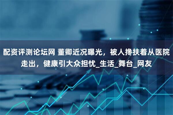 配资评测论坛网 董卿近况曝光，被人搀扶着从医院走出，健康引大众担忧_生活_舞台_网友