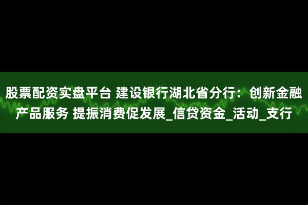 股票配资实盘平台 建设银行湖北省分行：创新金融产品服务 提振消费促发展_信贷资金_活动_支行