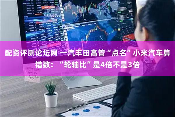 配资评测论坛网 一汽丰田高管“点名”小米汽车算错数：“轮轴比”是4倍不是3倍