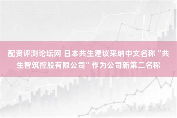 配资评测论坛网 日本共生建议采纳中文名称“共生智筑控股有限公司”作为公司新第二名称