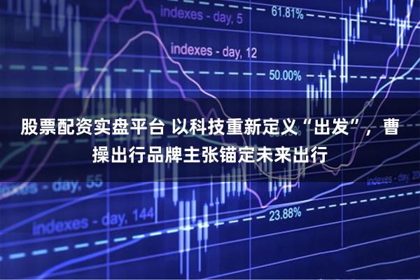 股票配资实盘平台 以科技重新定义“出发”，曹操出行品牌主张锚定未来出行