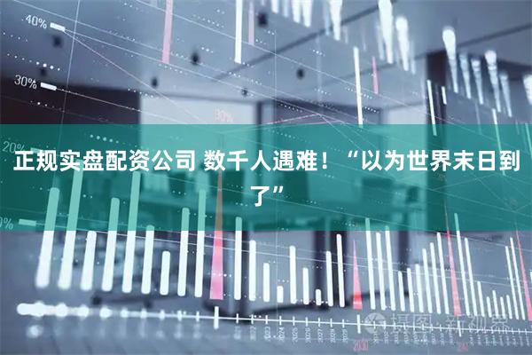 正规实盘配资公司 数千人遇难！“以为世界末日到了”