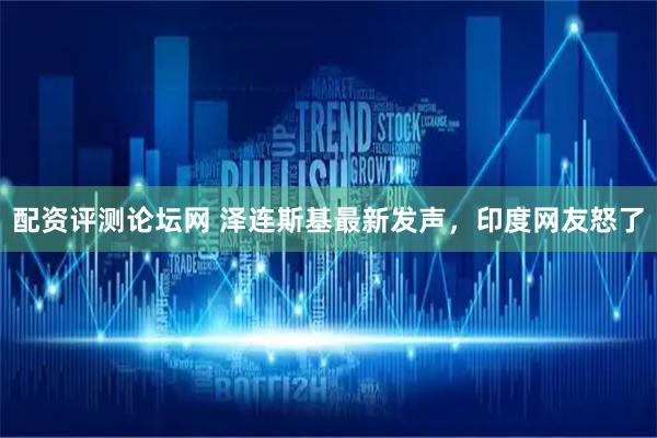 配资评测论坛网 泽连斯基最新发声，印度网友怒了