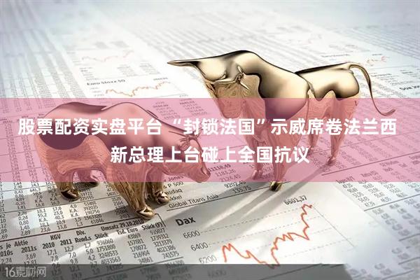 股票配资实盘平台 “封锁法国”示威席卷法兰西 新总理上台碰上全国抗议