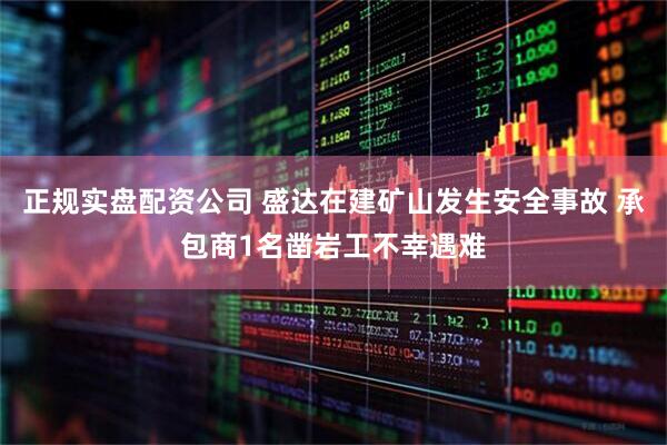 正规实盘配资公司 盛达在建矿山发生安全事故 承包商1名凿岩工不幸遇难